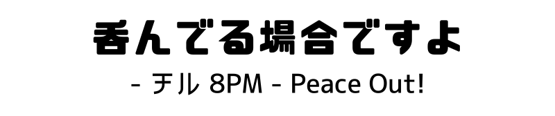 呑んでる場合ですよ - チル 8PM - Peace Out!